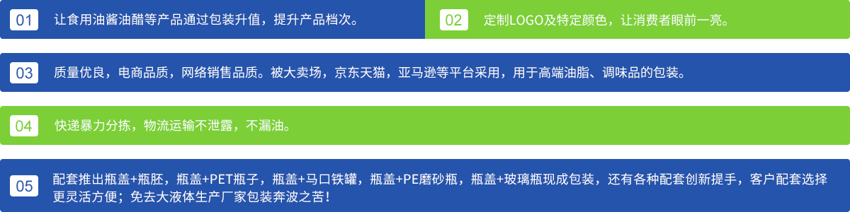 1、讓食用油醬油醋等產(chǎn)品通過(guò)包裝升值，提升產(chǎn)品檔次；
2、定制LOGO及特定顏色，讓消費(fèi)者眼前一亮。3、質(zhì)量?jī)?yōu)良，電商品質(zhì)，網(wǎng)絡(luò)銷(xiāo)售品質(zhì)。被大賣(mài)場(chǎng)，京東天貓，亞馬遜等平臺(tái)采用，用于高端油脂、調(diào)味品的包裝。4、快遞暴力分揀，物流運(yùn)輸不泄露，不漏油。5、配套推出瓶蓋+瓶胚，瓶蓋+PET瓶子，瓶蓋+馬口鐵罐，瓶蓋+PE磨砂瓶，瓶蓋+玻璃瓶現(xiàn)成包裝，還有各種配套創(chuàng)新提手，客戶(hù)配套選擇更靈活方便；免去各大液體生產(chǎn)廠(chǎng)家包裝奔波之苦！